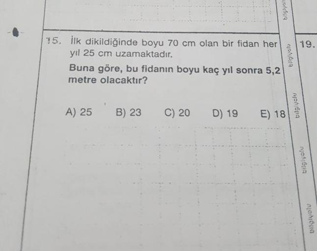 bilglyo
19.
15. İlk dikildiğinde boyu 70 cm olan bir fidan her
yil 25 cm uzamaktadır.
Buna göre, bu fidanın boyu kaç yıl sonra 5,2
metre olacaktır?
bilgiyetu
A) 25
B) 23
C) 20
D) 19
E) 18
nonoma
bilglyolu
nadora