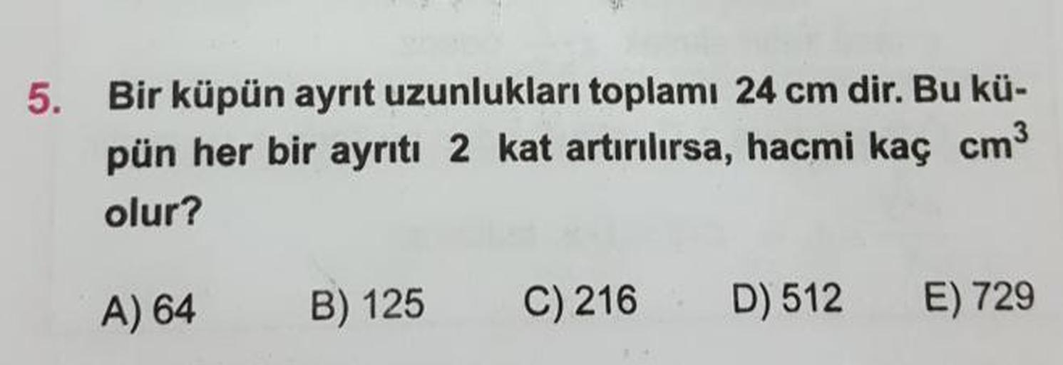 Bir küpün ayrıt uzunlukları toplamı 24 cm dir. Bu küpün her bir ayrıtı 2 kat artırılırsa, hacmi kaç cm3 olur?
A) 64
B) 125
C) 216
D) 512
E) 729