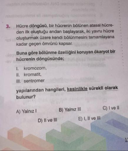 dobio
sad
3.
Hücre döngüsü, bir hücrenin bölünen atasal hücre-
den ilk oluştuğu andan başlayarak, iki yavru hücre
oluşturmak üzere kendi bölünmesini tamamlayana
kadar geçen ömrünü kapsar.
Buna göre bölünme özelliğini koruyan ökaryot bir
hücrenin döngüsünde