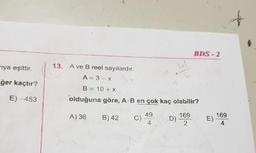 BDS - 2
13. A ve B reel sayılardır.
rıya eşittir.
A = 3 - x
ğer kaçtır?
B = 10 +x
%3!
E) -453
olduğuna göre, A-B en çok kaç olabilir?
169
E)
4.
49
169
A) 36
B) 42
4
