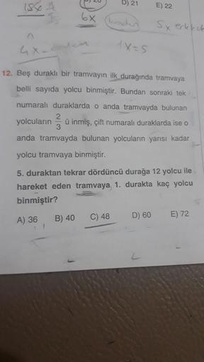 15
20
B) 21
E) 22
o
6x
codes
Sx erkekek
1x-5
12. Bes durakli bir tramvayın ilk durağında tramvaya
belli sayıda yolcu binmiştir. Bundan sonraki tek
numaralı duraklarda o anda tramvayda bulunan
yolcuların ü inmiş, çift numaralı duraklarda ise o
anda tramvayd