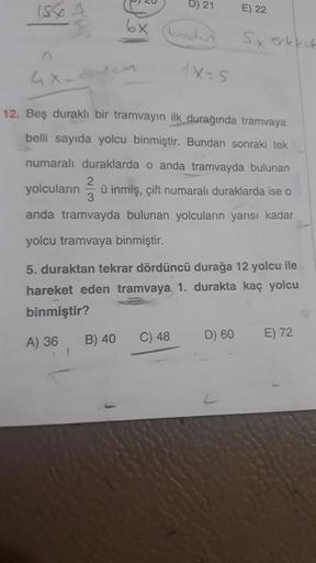 15
20
B) 21
E) 22
o
6x
codes
Sx erkekek
1x-5
12. Bes durakli bir tramvayın ilk durağında tramvaya
belli sayıda yolcu binmiştir. Bundan sonraki tek
numaralı duraklarda o anda tramvayda bulunan
yolcuların ü inmiş, çift numaralı duraklarda ise o
anda tramvayd