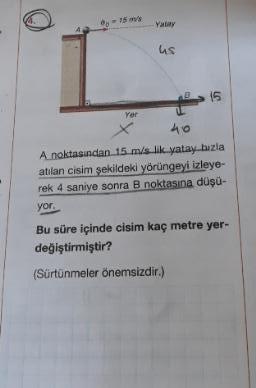 A noktasından 15 m/s likyatay bızla
atılan cisim şekildeki yörüngeyi izleye-
rek 4 saniye sonra B noktasına düşü-
Bu süre içinde cisim kaç metre yer-
değiştirmiştir?
(Sürtünmeler önemsizdir.)
