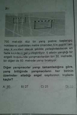 26)
700 metrelik düz bir yarış pistine başlangıç
noktasına uzaklıkları metre cinsinden 5'in pozitif tam
sayı k.vvetleri olacak şekilde yerleştirilebilecek en
fazla sayıda ergel yerleştiriliyor. 6 atletin yarıştığı bir
engelli koşusunda yarışmacılardan biri 30. metrede,
bir diğeri de 80 metrede yarışı bırakıyor.
Diğer yarışmacılar yarışı tamamladığına göre,
yarış bittiğinde yarışmacıların her birinin
üzerinden atladığı engel sayılarının toplamı
kaçtır?
Ai30
B) 27
C) 25
D) 20