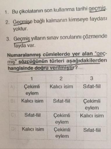 1. Bu çikolatanın son kullanma tarihi geçmiş.
2. Geçmişe bağlı kalmanın kimseye faydası
yoktur.
3. Geçmiş yılların sınav sorularını çözmende
fayda var.
Numaralanmış cümlelerde yer alan “geçmiş" sözcüğünün türleri aşağıdakilerden hangisinde doğru veri