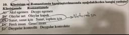 10. Klasisizm ve Romantizmin karşılaştırılmasında aşağıdakilerden hangisi yanlıştır?
Klasisizmde Romantizmde
AT Akil egemen Duygu egemen
Br Olaylar net Olaylar kapalı
Sanat, sanat için Sanat, toplum için ->
Dr Ferdi insan Genel insan
EY Duygular kontrollü Duygular kontrolsüz
