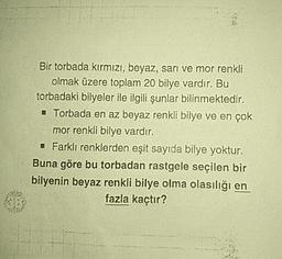 Bir torbada kırmızı, beyaz, sari ve mor renkli
olmak üzere toplam 20 bilye vardır. Bu
torbadaki bilyeler ile ilgili şunlar bilinmektedir.
Torbada en az beyaz renkli bilye ve en çok
mor renkli bilye vardır.
- Farklı renklerden eşit sayıda bilye yoktur.
Buna göre bu torbadan rastgele seçilen bir
bilyenin beyaz renkli bilye olma olasılığı en
fazla kaçtır?