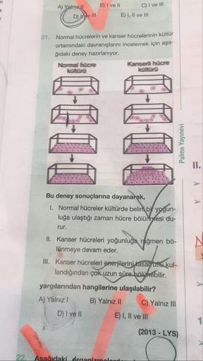 A) Yalm
C) I ve III
B) I ve II
E) I, II ve III
D) Wye III
21. Normal hücrelerin ve kanser hücrelerinin kultur
ortamındaki davranışlarını incelemek için aşa-
ğıdaki deney hazırlanıyor.
Normall luiche
Kanserli hücre
Hvültümü
Palme Yayınevi
=
Α
Α
Bu deney son