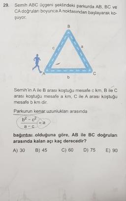 29. Semih ABC üçgeni şeklindeki parkurda AB, BC ve
CA doğruları boyunca A noktasından başlayarak ko-
şuyor.
Semih'in A ile B arası koştuğu mesafe c km, B ile C
arası koştuğu mesafe a km, C ile A arası koştuğu
mesafe b km dir.
Parkurun kenar uzunlukları arasında
6²-² =a
a
-
C
bağıntısı olduğuna göre, AB ile BC doğruları
arasında kalan açı kaç derecedir?
A) 30 B) 45 C) 60 D) 75 E) 90
