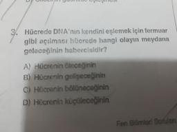 3. Hücrede DNA'nın kendini eşlemek için fermuar
gibi açılması hücrede hangi olayın meydana
geleceğinin habercisidir?
A) Hücrenin öleceğinin
B) Hücrenin geligeceğinin
C) Hücrenin bölGnecağinin
D) Hücrenin küçüleceğinin
Fen Bilimlerl Sorulan