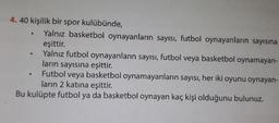 4. 40 kişilik bir spor kulübünde,
• Yalnız basketbol oynayanların sayısı, futbol oynayanların sayısına
eşittir.
Yalnız futbol oynayanların sayısı, futbol veya basketbol oynamayan-
ların sayısına eşittir.
Futbol veya basketbol oynamayanların sayısı, her iki oyunu oynayan-
ların 2 katına eşittir.
Bu kulüpte futbol ya da basketbol oynayan kaç kişi olduğunu bulunuz.