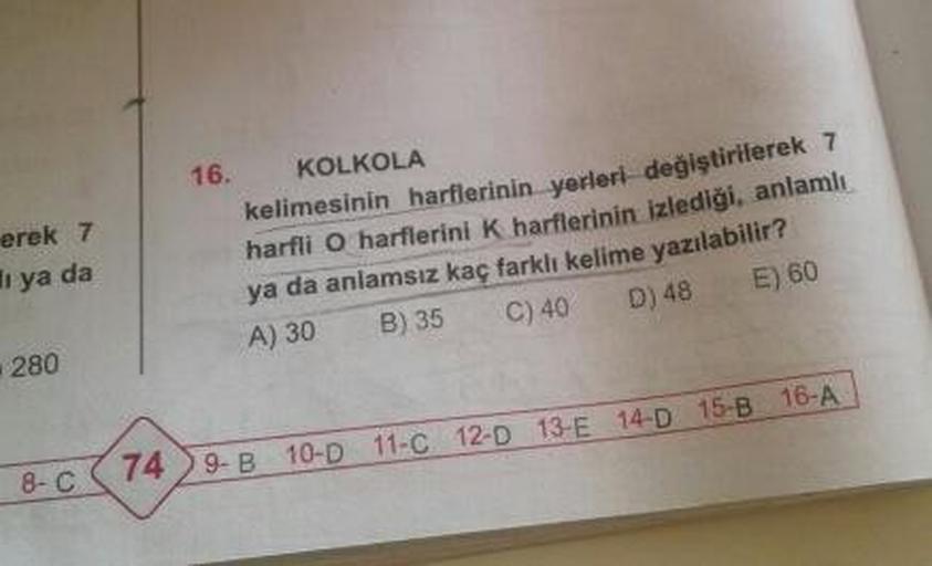 16.
erek 7
li ya da
KOLKOLA
kelimesinin harflerinin yerleri değiştirilerek
harfli O harflerini k harflerinin izlediği, anlamlı
ya da anlamsız kaç farklı kelime yazılabilir?
A) 30 B) 3 C) 40 D) 48 E) 60
280
8-C 74) 9-B 10-011-C12-D 13-E 14-D 15-B 16-A
