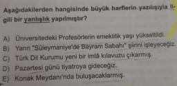 Aşağıdakilerden hangisinde büyük harflerin yazılışıyla il-
gili bir yanlışlık yapılmıştır?
A) Universitedeki Profesörlerin emeklilik yaşı yükseltildi.
B) Yarın "Süleymaniye'de Bayram Sabahı" şiirini işleyeceğiz.
C) Türk Dil Kurumu yeni bir imlâ kılavuzu çıkarmış.
D) Pazartesi günü tiyatroya gideceğiz.
E) Konak Meydanı'nda buluşacaklarmış.