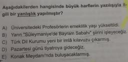 Aşağıdakilerden hangisinde büyük harflerin yazılışıyla il-
gili bir yanlışlık yapılmıştır?
A) Universitedeki Profesörlerin emeklilik yaşı yükseltildi.
B) Yarın "Süleymaniye'de Bayram Sabahı" şiirini işleyeceğiz.
C) Türk Dil Kurumu yeni bir imlâ kılavuzu çıkarmış.
D) Pazartesi günü tiyatroya gideceğiz.
E) Konak Meydanı'nda buluşacaklarmış.
