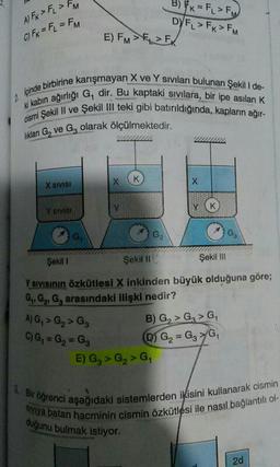 3 x = F > FM
DYFL > FK > FM
A) Fx > F > FM
C) Fx = F = FM
E) FM >
>
Ipinde birbirine kan
W kabin ağırlığı G
ine karışmayan X ve Y sivilanı bulunan şekill de-
Xurliği G, dir. Bu kaptaki sivilara, bir ipe asılan K
kilil ve Şekil III teki gibi batırıldığında, kapla
an G, ve Gz olarak ölçülmektedir.
X SIVISI
SY SISI
G
Şekili
Şekil II
Şekil III
Y sivisinin özkütlesi X inkinden büyük olduğuna göre;
G, G, G, arasındaki ilişki nedir?
B) G, > G > G
C) G, = G =G₂ 0 G₂ G₃ G,
E) G, > G > G
A)G, > G₂ > G₃
. Bir ogrenci aşağıda
siviya balan hacmini
aşağıdaki sistemlerden ikisini kullanarak cismin
an hacminin cismin Özkütlesi ile nasıl bağlantili ol-
duğunu bulmak istiyor.
