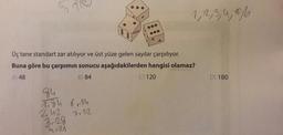 1, 2, 3, 4,8%
Üç tane standart zar atılıyor ve üst yüze gelen sayılar çarpılıyor.
Buna göre bu çarpımın sonucu aşağıdakilerden hangisi olamaz?
A) 48
B) 84
C) 120
D) 180
94
Tigh
242
6.0
7.12
3,28
Turn