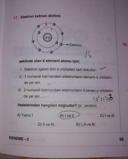 17. Elektron katman dizilimi;
9 p
Elektron
seklinde olan X element atomu için;
1. Elektron içeren tüm s orbitalleri tam doludur.
II. 1 numaralı katmandaki elektronların tamamı s orbitalin-
de yer alır.
III. 2 numaralı katmandaki elektronların 5 tanesi p or