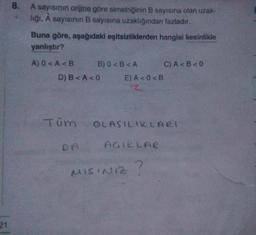 8.
A sayısının orijine göre simetriğinin B sayısına olan uzak-
liği, A sayısının B sayısına uzaklığından fazladır.
Buna göre, aşağıdaki eşitsizliklerden hangisi kesinlikle
yanlıştır?
A) O <A <B BO <B<A C) A <B<0
D) B<A<0 E) A <O<B
Z
Tom
OLASILIKLARI
AGIKLAR
I DA
MISINIZ
21
