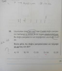 3.66
2.um
3141111
38. Uzunlukları birer tam sayı olan 6 adet doğru parçası-
nin herhangi üç tanesi ile bir üçgen oluşturulamıyor.
Bu doğru parçalarının en küçüğünün uzunluğu 3 cm
dir.
Buna göre, bu doğru parçalarından en büyüğü
en az kaç cm dir?
A) 15
B) 18
C) 20
D) 24
E) 29
26