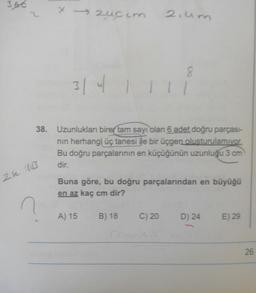 3.66
2.um
3141111
38. Uzunlukları birer tam sayı olan 6 adet doğru parçası-
nin herhangi üç tanesi ile bir üçgen oluşturulamıyor.
Bu doğru parçalarının en küçüğünün uzunluğu 3 cm
dir.
Buna göre, bu doğru parçalarından en büyüğü
en az kaç cm dir?
A) 15
B) 18
C) 20
D) 24
E) 29
26
