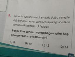 9. Sonerin 120 soruluk bir sınavda doğru cevapla-
diğı soruların sayısı yanlış cevapladığı sorularıin
sayısının 8 katından 12 fazladır.
Soner tüm soruları cevapladığına göre kaç
soruyu yanlış cevaplamıştır?
A) 8
B) 10
C) 12
D) 14
120
