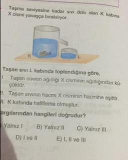 Taşma seviyesine kadar sivi dolu olan K kabina
X cismi yavaşça bırakılıyor.
Taşan sivi L kabında toplandığına göre,
Taşan sivinin ağırlığı X cisminin ağırlığından kü-
çüktür.
Taşan sivinin hacmi X cisminin hacmine eşittir.
1. K kabinda hafifleme olmuştur.
argılarından hangileri doğrudur?
Yalnız! B) Yalnız II C) Yalnız III
D) I ve II E) I, II ve III