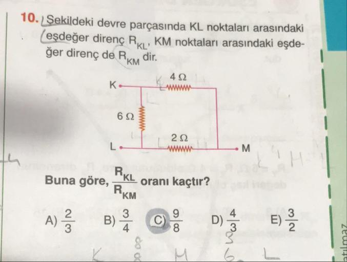 Şekildeki devre parçasında KL noktaları arasındaki (eşdeğer direnç RKL , KM noktaları arasındaki eşdeğer direnç de RKM dir.
Buna göre, RKL/RKM oranı kaçtır?
A) 2/3
B) 3/4
C) 9/8
D) 4/3
E) 3/2