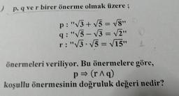 )
p. q ve r birer önerme olmak üzere :
p:"3 + 5 = V8"
9:"15 - V3 = V2"
r: "3.15 = 15"
önermeleri veriliyor. Bu önermelere göre,
p = (r1q)
koşullu önermesinin doğruluk değeri nedir?
