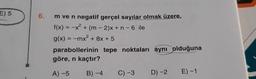 E) 5
m ve n negatif gerçel sayılar olmak üzere,
f(x) = -x + (m - 2)x+n-6 ile
g(x) = -mx? + 8x + 5
parabollerinin tepe noktaları aynı olduğuna
göre, n kaçtır?
A) 5 B)-4 C) -3 D-2 E)-1
