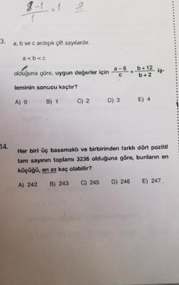 3.
a, b ve c ardışık çift sayılardır.
a<b<c
olduğuna göre, uygun değerler için 4-6. bt12 iş-
leminin sonucu kaçtır?
A) O B) 1 C) 2 D) 3 E) 4
74.
Her biri üç basamaklı ve birbirinden farklı dört pozitif
tam sayının toplamı 3236 olduğuna göre, bunların en
küçüğü, en az kaç olabilir?
A) 242 B) 243 C) 245 D) 246 E) 247