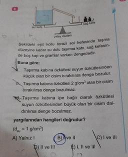 D
sol kefe
yatay dizi
Sekildeki eşit kollu terazi sol kefesinde taşma
düzeyine kadar su dolu taşıma kabr, sag kefesin
de boş kap ve gramlar varken dengededir.
Buna göre;
Taşırma kabına özkütlesi suyun Özkütlesinden
küçük olan bir cisim birakılırsa denge bozulur.
1 Taşırma kabına Özkütlesi 2 g/cm olan bir cisim
bırakılırsa denge bozulmaz.
* Taşırma kabina ipe bağlı olarak özkütlesi
suyun Özkütlesinden büyük olan bir cisim dal-
dırılırsa denge bozulmaz.
yargılarından hangileri doğrudur?
(d, = 1 g/cm)
A) Yalnız!
D) Il ve Il! $). Il ve III
vell
(c) I ve il