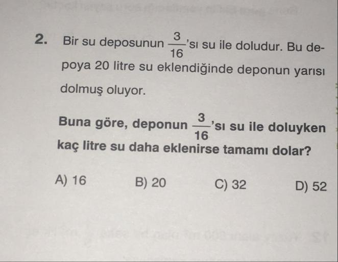 16
2. Bir su deposunun 'si su ile doludur. Bu de-
poya 20 litre su eklendiğinde deponun yarısı
dolmuş oluyor.
Buna göre, deponun 'si su ile doluyken
kaç litre su daha eklenirse tamamı dolar?
16
A) 16
B) 20
C) 32
D) 52