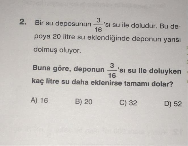 16
2. Bir su deposunun 'si su ile doludur. Bu de-
poya 20 litre su eklendiğinde deponun yarısı
dolmuş oluyor.
Buna göre, deponun 'si su ile doluyken
kaç litre su daha eklenirse tamamı dolar?
16
A) 16
B) 20
C) 32
D) 52
