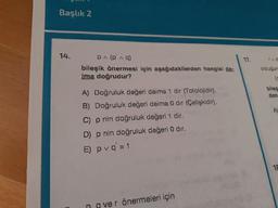 Başlık 2
14.
PA (pina)
bileşik önermesi için aşağıdakilerden hangisi da-
ima doğrudur?
TRO
oldugun
biles
den
A) Doğruluk değeri daima 1 dir (Totolojidir).
B) Doğruluk değeri daima 0 dir (Celişkidir).
C) p nin doğruluk değeri 1 dir.
D) p nin doğruluk değeri 0 dir.
E) pvq=1
ngver önermeleri için