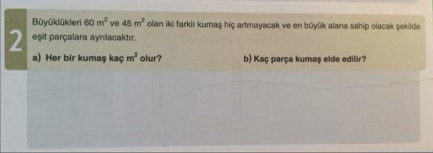 Büyüklükleri 60 m² ve 45 m² olan iki farklı kumaş hiç artmayacak ve en büyük alana sahip olacak şekilde
eşit parçalara ayrılacaktır.
a) Her bir kumaş kaç m² olur?
b) Kaç parça kumaş elde edilir?
