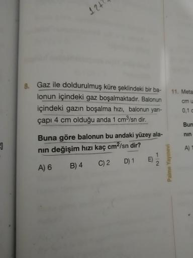 124
11. Meta
Gaz ile doldurulmuş küre şeklindeki bir ba-
lonun içindeki gaz boşalmaktadır. Balonun
içindeki gazın boşalma hızı, balonun yan-
çapı 4 cm olduğu anda 1 cm3/sn dir.
cmu
0,10
Buna göre balonun bu andaki yüzey ala-
nin değişim hızı kaç cm2/sn dir