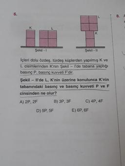 8.
A
Şekil - 1
Şekil - 11
içleri dolu özdeş, türdeş küplerden yapılmış K ve
L cisimlerinden K'nin Şekil - I'de tabana yaptığı
basınç P, basınç kuvveti F'dir.
Şekil - Il'de L, K'nin üzerine konulunca K'nin
tabanındaki basınç ve basınç kuvveti P ve F
cinsinden ne olur?
A) 2P, 2F B) 3P, 3F C) 4P, 4F
D) 5P, 5F E) 6P, 6F
