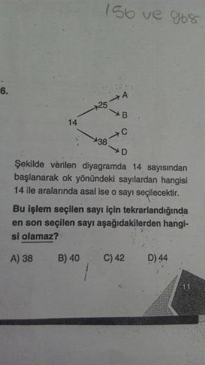 156 ve 968
6.
+25
14
38
.
Şekilde verilen diyagramda 14 sayısından
başlanarak ok yönündeki sayılardan hangisi
14 ile aralarında asal ise o sayı seçilecektir.
Bu işlem seçilen sayı için tekrarlandığında
en son seçilen sayı aşağıdakilerden hangi-
si olamaz?