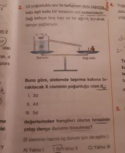 2d yoğunluklu sivi ile tamamen dolu tasırma
kabi eşit kollu bir terazinin sol kefesindedir.
Sağ kefeye boş kap ve bir ağırlık konarak
denge sağlanıyor.
4. Yoğ
dolu
yog
E) 2
olan
2d
-ak, d
Solkefe
Sağ kefe
plara
Buna göre, sistemde taşırma kabına bi-
rakılacak X cisminin yoğunluğu olan di
I. 3d
II. 4d
III. 5d
değerlerinden hangileri olursa terazinin
yatay denge durumu bozulmaz?
(x cisminin hacmi üç durum için de eşittir.)
A) Yalnız ! Bilyalnız il C) Yalnız III
ma
isi