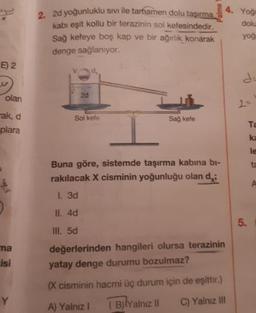 2d yoğunluklu sivi ile tamamen dolu tasırma
kabi eşit kollu bir terazinin sol kefesindedir.
Sağ kefeye boş kap ve bir ağırlık konarak
denge sağlanıyor.
4. Yoğ
dolu
yog
E) 2
olan
2d
-ak, d
Solkefe
Sağ kefe
plara
Buna göre, sistemde taşırma kabına bi-
rakılacak X cisminin yoğunluğu olan di
I. 3d
II. 4d
III. 5d
değerlerinden hangileri olursa terazinin
yatay denge durumu bozulmaz?
(x cisminin hacmi üç durum için de eşittir.)
A) Yalnız ! Bilyalnız il C) Yalnız III
ma
isi
