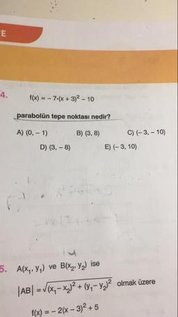 4.
f(x) = - 7.(x + 3)2 - 10
parabolün tepe noktası nedir?
A) (0, -1):
B) (3,8)
0) (-3, - 10)
E) (-3, 10)
D) (3,-8)
5. A(xy, Y) ve B(x, y2) ise
|AB| = V(x– xx)2 + (3- y2)2 olmak üzere
f(x) = – 2(– 3)2 + 5
