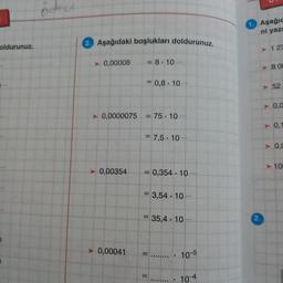 Aşağıc
ni yazı
Aşağıdaki boşlukları doldurunuz
oldurunuz.
> 127
► 0,00008
= 8.10
.
>> BOC
= 0,8. 10
52
A
> 0,0
► 0,0000075
= 75 . 10 ...
► 0.1
= 7,5 . 10 .
►
A
0.0
> 10
> 0,00354
= 0,354 . 10
= 3,54 . 10
= 35,4. 10.
► 0,00041
=......... 105
= ........ . 10-4