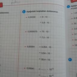 Aşağıc
ni yazı
Aşağıdaki boşlukları doldurunuz
oldurunuz.
> 127
► 0,00008
= 8.10
.
>> BOC
= 0,8. 10
52
A
> 0,0
► 0,0000075
= 75 . 10 ...
► 0.1
= 7,5 . 10 .
►
A
0.0
> 10
> 0,00354
= 0,354 . 10
= 3,54 . 10
= 35,4. 10.
► 0,00041
=......... 105
= ........ . 10-4
