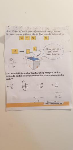 195 13 35 36 37 38 )
Arin, 10 dan 40 kadar olan sayıların yazılı olduğu kartları
iki rakam olacak şekilde makasla ikiye kesip bir kutuya atıyor.
10 11 12
40
10
10 sayısı 1 ve 0
oldu sonra
hooop kutuya..
Arin, kutudaki özdeş kartları karıştırıp rastgele bir kart
aldığında kartın 3 ile bölünebilen bir rakam olma olasılığı
kaçtır?
A) 52
D) 50
Fimatematik.com
OrtaokulMatematik.org
