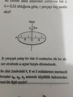 Bu cisimle tabla arasındaki sürtünme kats
k=0,32 olduğuna göre, ryançapı kaç santin
olur?
dogoy
cs
2 yarıçaplı yatay bir dlsk O merkezine dik bir ek-
sen etrafında açısal hızıyla dönmektedir.
Bu dlsk Szerindeki P, R ve 5 noktalarının merkezdil
lvmeleri apag as arasinda büyüklük bakımından
nasd bir higid vardit
