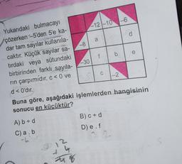 6
1-12-10
-81 a
Yukarıdaki bulmacayı
çözerken --5'den 5'e ka-
dar tam sayılar kullanıla-
caktır. Küçük sayılar sa-
tırdaki veya sütundaki
birbirinden farklı sayıla-
rin çarpımidir. c<0 ve
If I ble
-301
d< 0'dır.
Buna göre, aşağıdaki işlemlerden hangisinin
sonucu en küçüktür?
A) b = d
B)C=0
D) e f
C)a.b