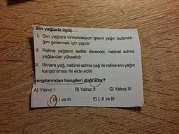 Sivi yağlarla ilgili;
1. Sivi yağlara vinterizasyon işlemi yağın bulanıklı-
ğını gidermek için yapılır
II. Rafine yağların asitlik derecesi, natürel Sızma
yağlardan yüksektir
II. Riviera yağ, natürel Sızma yağ ile rafine sivi yağın
a karıştırılması ile elde edilir
yargılarından hangileri doğrudur?
A) Yalnız B) Yalnız II C) Yalnız III
I ve II
) I, Il ve III
