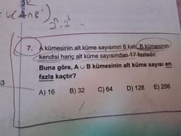 =wlane)
7.
A kümesinin alt küme sayısının 8 kat. B kümesinin
kendisi hariç alt küme sayısından 17 fazladır.
Buna göre, A B kümesinin alt küme sayısı en
fazla kaçtır?
CU
A) 16
B) 32
C) 64
D) 128
E) 256
