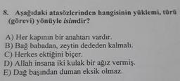 8. Aşağıdaki atasözlerinden hangisinin yüklemi, türü
(görevi) yönüyle isimdir?
A) Her kapının bir anahtarı vardır.
B) Bağ babadan, zeytin dededen kalmalı.
C) Herkes ektiğini biçer.
D) Allah insana iki kulak bir ağız vermiş.
E) Dağ başından duman eksik olmaz.