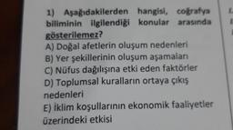 1) Aşağıdakilerden hangisi, coğrafya
biliminin ilgilendiği konular arasında
gösterilemez?
A) Doğal afetlerin oluşum nedenleri
B) Yer şekillerinin oluşum aşamaları
C) Nüfus dağılışına etki eden faktörler
D) Toplumsal kuralların ortaya çıkış
nedenleri
E) İklim koşullarının ekonomik faaliyetler
üzerindeki etkisi